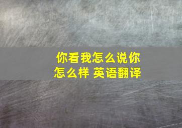 你看我怎么说你怎么样 英语翻译